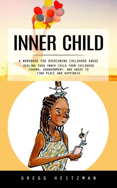 Inner Child: A Workbook for Overcoming Childhood Abuse (Healing Your Inner Child From Childhood Trauma, Abandonment, and Abuse to Find Peace and Happiness)