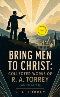 Bring Men to Christ: Collected Works of R. A. Torrey (Annotated)