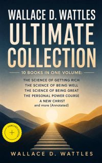 Wallace D. Wattles Ultimate Collection – 10 Books in One Volume: The Science of Getting Rich, The Science of Being Well, The Science of Being Great, The Personal Power Course, A New Christ and more (Annotated)