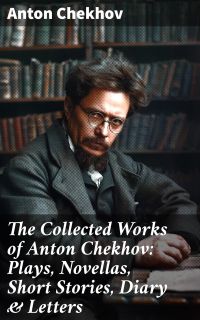 The Collected Works of Anton Chekhov: Plays, Novellas, Short Stories, Diary & Letters