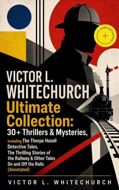 VICTOR L. WHITECHURCH Ultimate Collection: 30+ Thrillers & Mysteries, including The Thorpe Hazell Detective Tales, The Thrilling Stories of the Railway & Other Tales On and Off the Rails (Annotated)