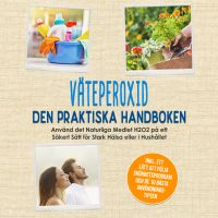 Väteperoxid - Den Praktiska Handboken: Använd det Naturliga Medlet H2O2 på ett Säkert Sätt för Stark Hälsa eller i Hushållet, Inklusive ett Lätt att Följa Skönhetsprogram och de 10 Bästa Användningstipsen