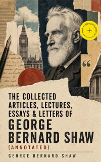 The Collected Articles, Lectures, Essays & Letters of George Bernard Shaw (Annotated)