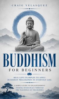 Buddhism for Beginners: Real-life Examples to Apply Buddhist Philosophy in Everyday Life (A Simple Guide to Enlightenment: Finding Inner Peace Through the Teachings of the Buddha)
