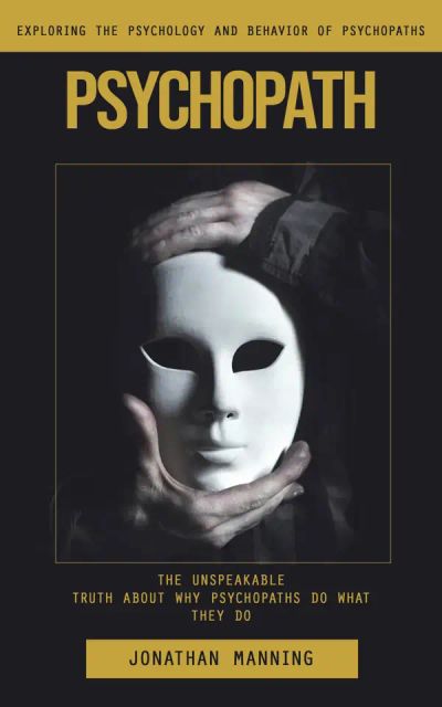 Psychopath: Exploring the Psychology and Behavior of Psychopaths (The Unspeakable Truth About Why Psychopaths Do What They Do)