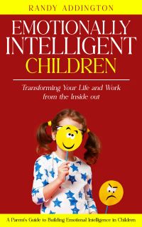 Emotionally Intelligent Children: Transforming Your Life and Work from the Inside out (A Parent's Guide to Building Emotional Intelligence in Children)