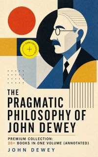 The Pragmatic Philosophy of John Dewey – Premium Collection: 20+ Books in One Volume (Annotated)