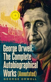 George Orwell: The Complete Autobiographical Works (Annotated)