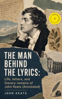 The Man Behind The Lyrics: Life, letters, and literary remains of John Keats (Annotated)
