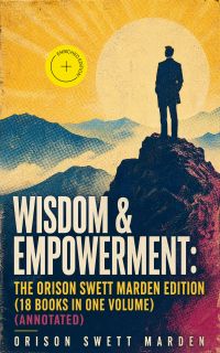 Wisdom & Empowerment: The Orison Swett Marden Edition (18 Books in One Volume) (Annotated)