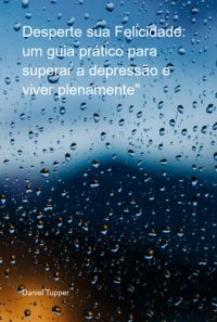 Desperte Sua Felicidade: Um Guia Prático Para Superar A Depressão E Viver Plenamente"