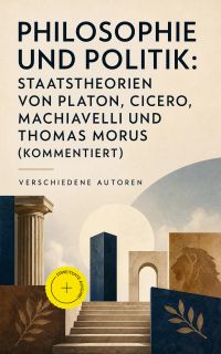 Philosophie und Politik: Staatstheorien von Platon, Cicero, Machiavelli und Thomas Morus (Kommentiert)