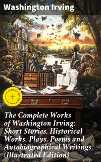 The Complete Works of Washington Irving: Short Stories, Historical Works, Plays, Poems and Autobiographical Writings (Illustrated Edition)