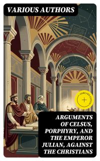 Arguments of Celsus, Porphyry, and the Emperor Julian, Against the Christians
