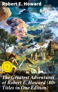 The Greatest Adventures of Robert E. Howard (80+ Titles in One Edition)