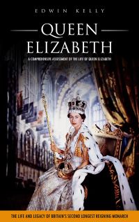 Queen Elizabeth: A Comprehensive Assessment of the Life of Queen Elizabeth (The Life and Legacy of Britain’s Second Longest Reigning Monarch)
