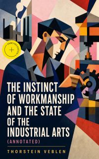 The Instinct of Workmanship and the State of the Industrial Arts (Annotated)