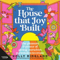 The House That Joy Built: The pleasure & power of giving ourselves permission to create