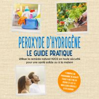 Peroxyde d'hydrogène - Le Guide Pratique : Utiliser le remède naturel H2O2 en toute sécurité pour une santé solide ou à la maison, y compris un programme de beauté facile à mettre en œuvre et les 10 meilleurs conseils d'utilisation
