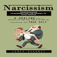 Narcissism: Understanding Narcissism and the Mindset of Toxic People (A Healing Guide to Breaking Free From Toxic Family Patterns and Rediscovering Your True Self)
