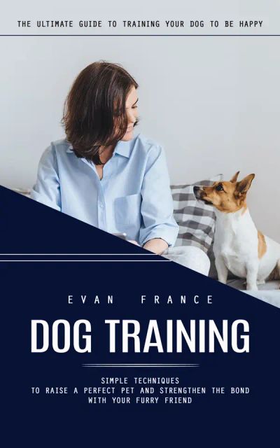 Dog Training: The Ultimate Guide to Training Your Dog to Be Happy (Simple Techniques to Raise a Perfect Pet and Strengthen the Bond With Your Furry Friend)