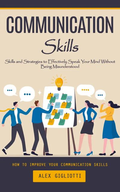 Communication Skills: How to Improve Your Communication Skills (Skills and Strategies to Effectively Speak Your Mind Without Being Misunderstood)
