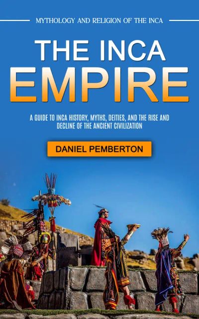 The Inca Empire: Mythology and Religion of the Inca (A Guide to Inca History, Myths, Deities, and the Rise and Decline of the Ancient Civilization)