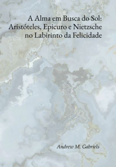 A Alma Em Busca Do Sol: Aristóteles, Epicuro E Nietzsche No Labirinto Da Felicidade