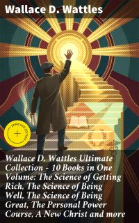 Wallace D. Wattles Ultimate Collection – 10 Books in One Volume: The Science of Getting Rich, The Science of Being Well, The Science of Being Great, The Personal Power Course, A New Christ and more
