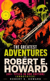 The Greatest Adventures of Robert E. Howard (80+ Titles in One Edition) (Annotated)