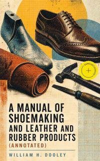 A Manual of Shoemaking and Leather and Rubber Products (Annotated)