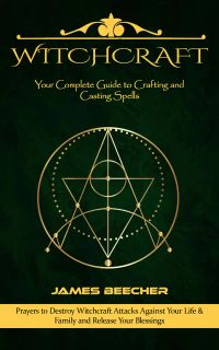 Witchcraft: Your Complete Guide to Crafting and Casting Spells (Prayers to Destroy Witchcraft Attacks Against Your Life & Family and Release Your Blessings)