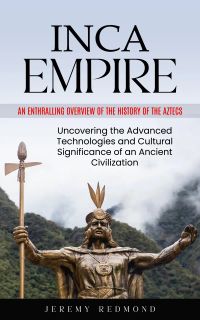 Inca Empire: An Enthralling Overview of the History of the Aztecs (Uncovering the Advanced Technologies and Cultural Significance of an Ancient Civilization)