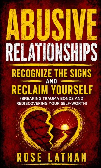 Abusive Relationships: Recognize the Signs and Reclaim Yourself (Breaking Trauma Bonds and Rediscovering Your Self-Worth)