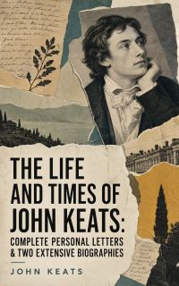 The Life and Times of John Keats: Complete Personal letters & Two Extensive Biographies