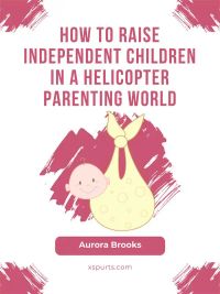 How to Raise Independent Children in a Helicopter Parenting World