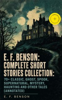 E. F. Benson: Complete Short Stories Collection: 70+ Classic, Ghost, Spook, Supernatural, Mystery, Haunting and Other Tales (Annotated)