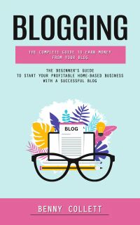 Blogging: The Complete Guide to Earn Money From Your Blog (The Beginner's Guide to Start Your Profitable Home-based Business With a Successful Blog)