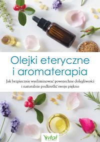 Olejki eteryczne i aromaterapia. Jak bezpiecznie wyeliminować powszechne dolegliwości i naturalnie podkreślić swoje piękno