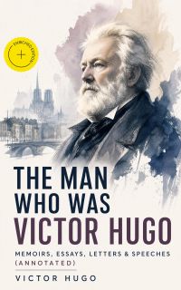 The Man Who Was Victor Hugo: Memoirs, Essays, Letters & Speeches (Annotated)