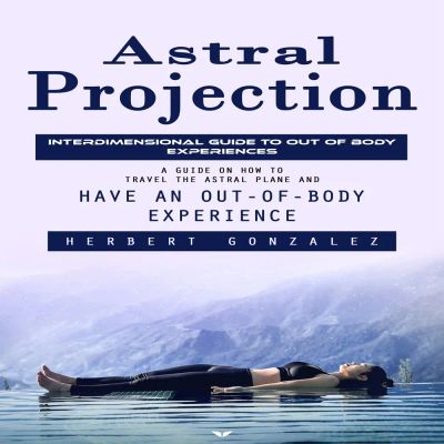 Astral Projection: Interdimensional Guide to Out of Body Experiences (A Guide on How to Travel the Astral Plane and Have an Out-of-body Experience)