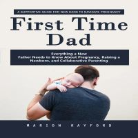 First Time Dad: A Supportive Guide for New Dads to Navigate Pregnancy (Everything a New Father Needs to Know About Pregnancy, Raising a Newborn, and Collaborative Parenting)