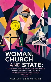 Woman, Church and State: A Historical Account of the Status of Woman Through the Christian Ages With Reminiscences of Matriarchate (Annotated)