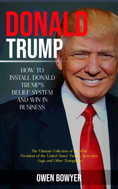Donald Trump: How to Install Donald Trump's Belief System and Win in Business (The Ultimate Collection of the 45th President of the United States' Tweets, Speeches, Gags and Other Trumpisms)