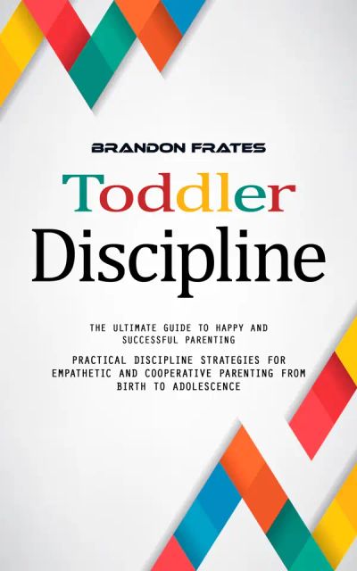 Toddler Discipline: The Ultimate Guide to Happy and Successful Parenting (Practical Discipline Strategies for Empathetic and Cooperative Parenting From Birth to Adolescence)