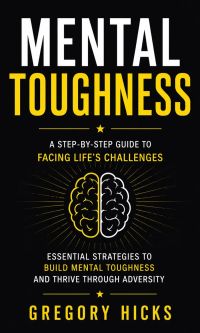 Mental Toughness: A Step-by-step Guide to Facing Life's Challenges (Essential Strategies to Build Mental Toughness and Thrive Through Adversity)