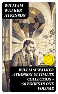 WILLIAM WALKER ATKINSON Ultimate Collection – 58 Books in One Volume