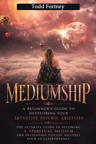 Mediumship: A Beginner’s Guide to Developing Your Intuitive Psychic Abilities (The Ultimate Guide to Becoming a Spiritual Medium and Developing Psychic Abilities Such as Clairvoyance)