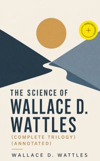 The Science of Wallace D. Wattles (Complete Trilogy) (Annotated)