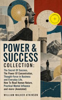 POWER & SUCCESS COLLECTION: The Secret Of Success, The Power Of Concentration, Thought-Force in Business and Everyday Life, How To Read Human Nature, Practical Mental Influence and more (Annotated)